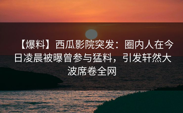 【爆料】西瓜影院突发：圈内人在今日凌晨被曝曾参与猛料，引发轩然大波席卷全网