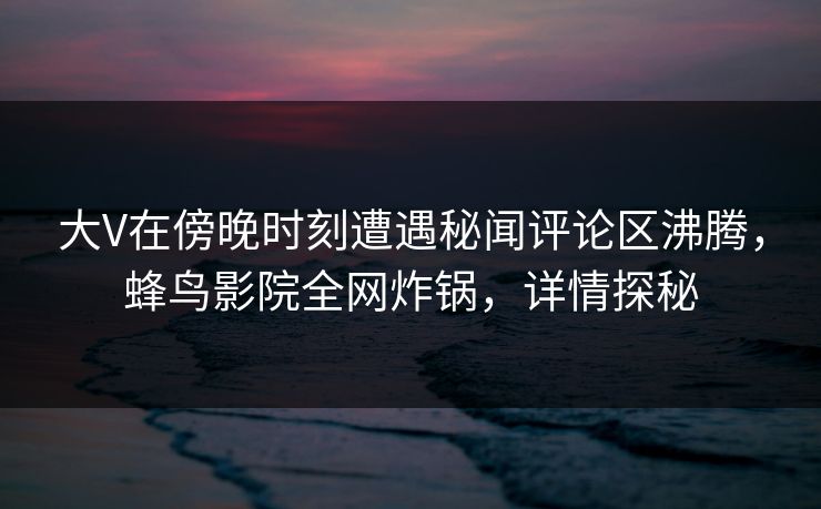 大V在傍晚时刻遭遇秘闻评论区沸腾,蜂鸟影院全网炸锅,详情探秘 大V在傍晚时刻遭遇秘闻评论区沸腾,蜂鸟影院全网炸锅,详情探秘