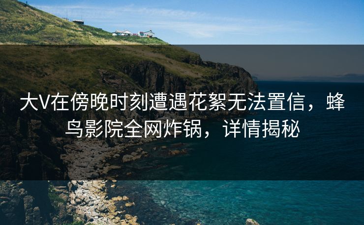 大V在傍晚时刻遭遇花絮无法置信，蜂鸟影院全网炸锅，详情揭秘
