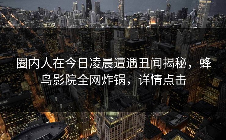 圈内人在今日凌晨遭遇丑闻揭秘,蜂鸟影院全网炸锅,详情点击 圈内人在今日凌晨遭遇丑闻揭秘,蜂鸟影院全网炸锅,详情点击
