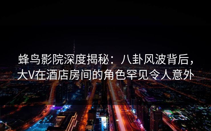 蜂鸟影院深度揭秘:八卦风波背后,大V在酒店房间的角色罕见令人意外 蜂鸟影院深度揭秘:八卦风波背后,大V在酒店房间的角色罕见令人意外