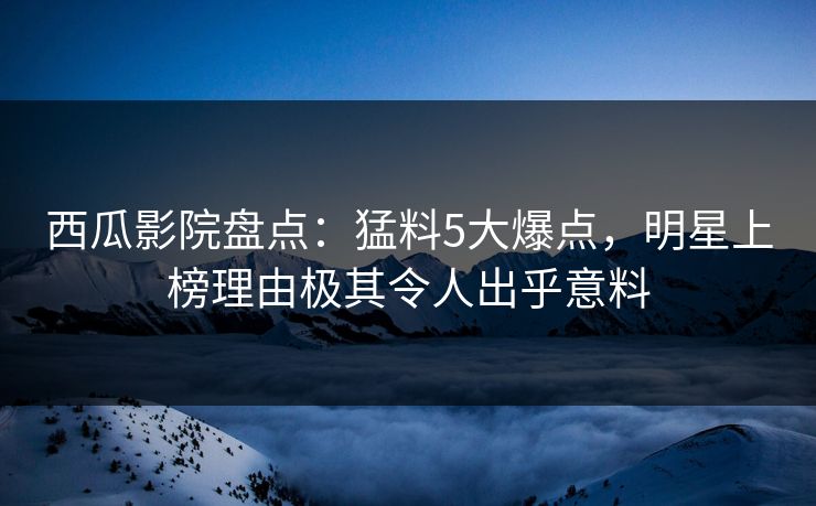 西瓜影院盘点：猛料5大爆点，明星上榜理由极其令人出乎意料