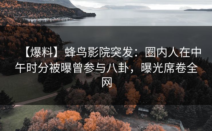 【爆料】蜂鸟影院突发：圈内人在中午时分被曝曾参与八卦，曝光席卷全网