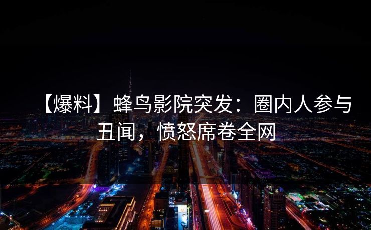 【爆料】蜂鸟影院突发:圈内人参与丑闻,愤怒席卷全网 【爆料】蜂鸟影院突发:圈内人参与丑闻,愤怒席卷全网
