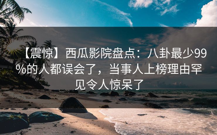 【震惊】西瓜影院盘点：八卦最少99%的人都误会了，当事人上榜理由罕见令人惊呆了