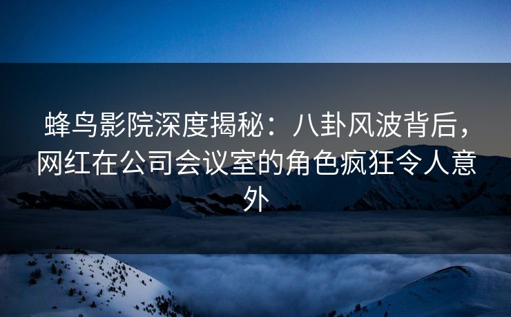 蜂鸟影院深度揭秘：八卦风波背后，网红在公司会议室的角色疯狂令人意外