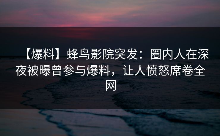 【爆料】蜂鸟影院突发：圈内人在深夜被曝曾参与爆料，让人愤怒席卷全网