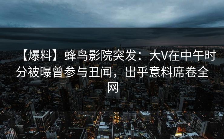 【爆料】蜂鸟影院突发：大V在中午时分被曝曾参与丑闻，出乎意料席卷全网