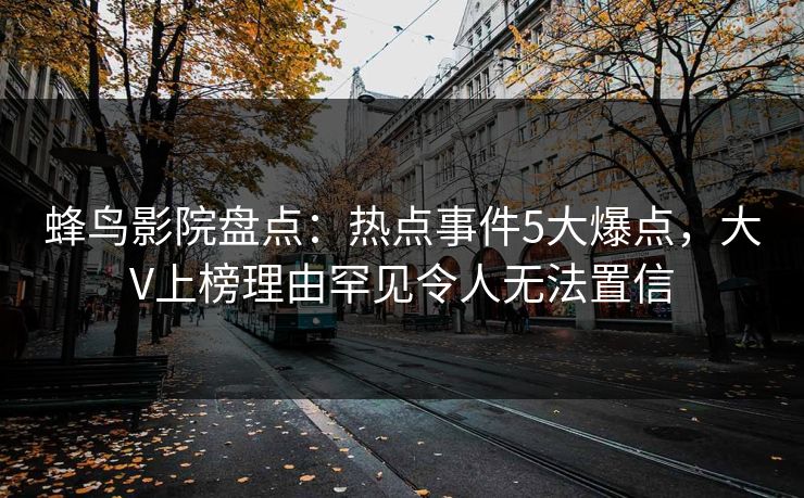 蜂鸟影院盘点：热点事件5大爆点，大V上榜理由罕见令人无法置信