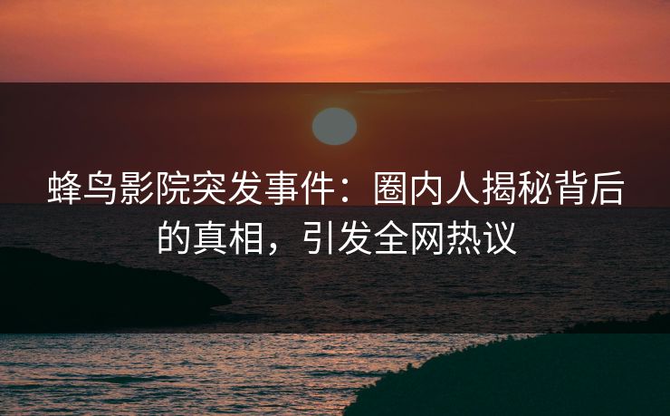 蜂鸟影院突发事件：圈内人揭秘背后的真相，引发全网热议
