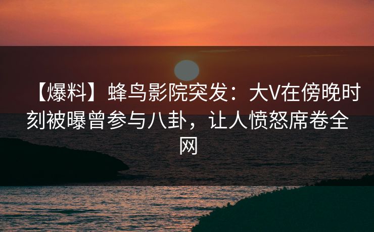 【爆料】蜂鸟影院突发:大V在傍晚时刻被曝曾参与八卦,让人愤怒席卷全网 【爆料】蜂鸟影院突发:大V在傍晚时刻被曝曾参与八卦,让人愤怒席卷全网