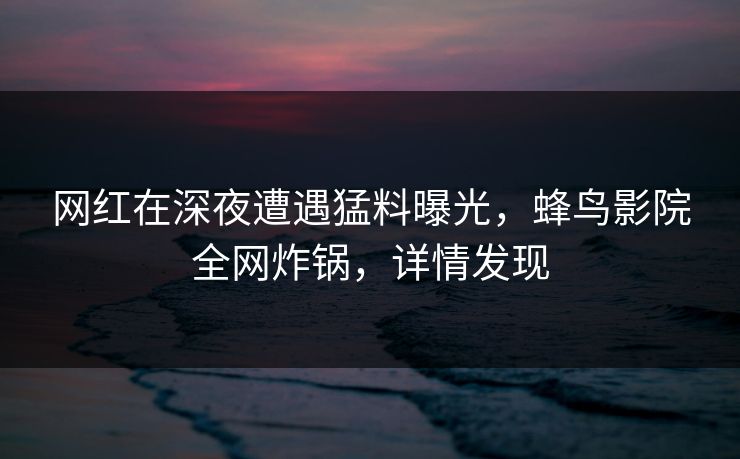 网红在深夜遭遇猛料曝光，蜂鸟影院全网炸锅，详情发现