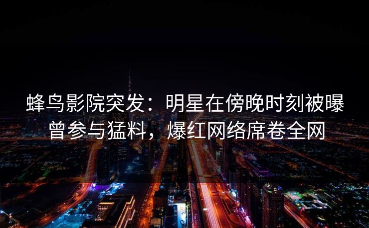 蜂鸟影院突发:明星在傍晚时刻被曝曾参与猛料,爆红网络席卷全网 蜂鸟影院突发:明星在傍晚时刻被曝曾参与猛料,爆红网络席卷全网