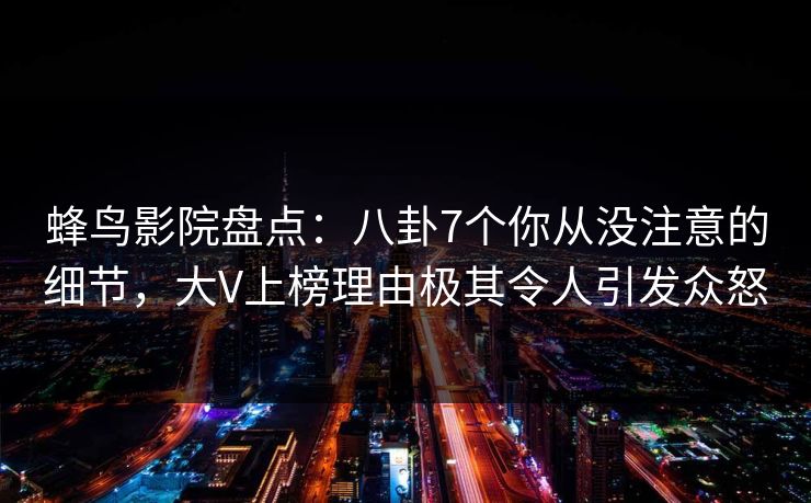蜂鸟影院盘点：八卦7个你从没注意的细节，大V上榜理由极其令人引发众怒