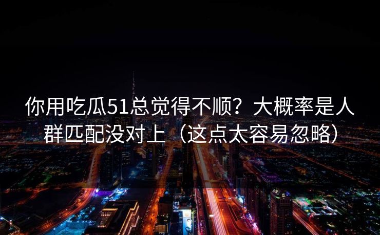 你用吃瓜51总觉得不顺？大概率是人群匹配没对上（这点太容易忽略）